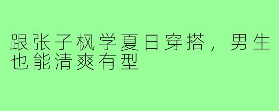 跟张子枫学夏日穿搭,男生也能清爽有型
