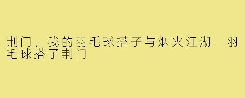 荆门,我的羽毛球搭子与烟火江湖-羽毛球搭子荆门