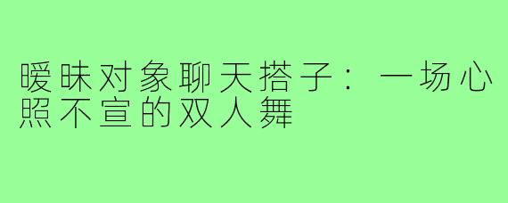 暧昧对象聊天搭子：一场心照不宣的双人舞