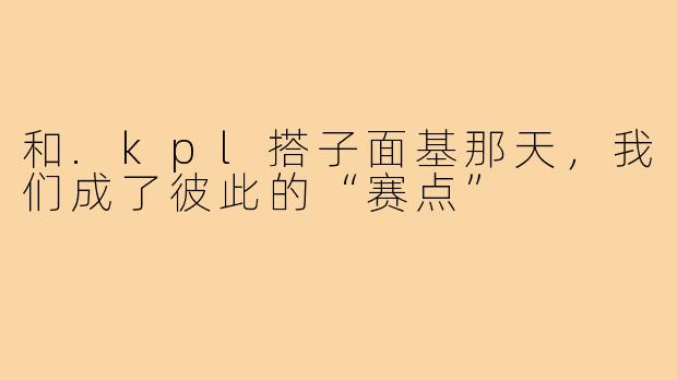和.kpl搭子面基那天，我们成了彼此的“赛点”