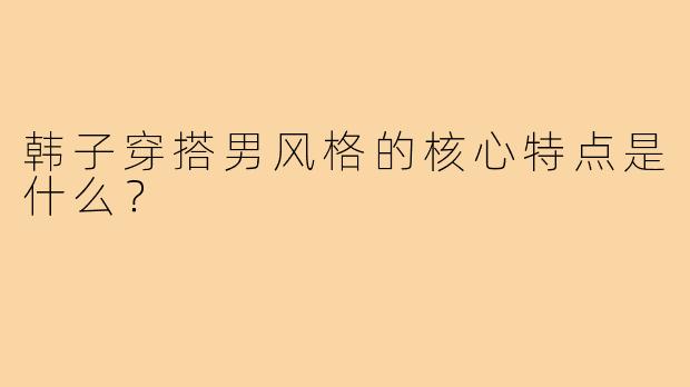 韩子穿搭男风格的核心特点是什么？