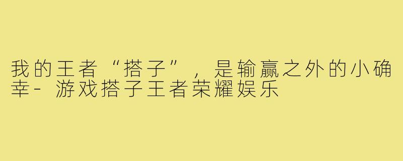 我的王者“搭子”,是输赢之外的小确幸-游戏搭子王者荣耀娱乐
