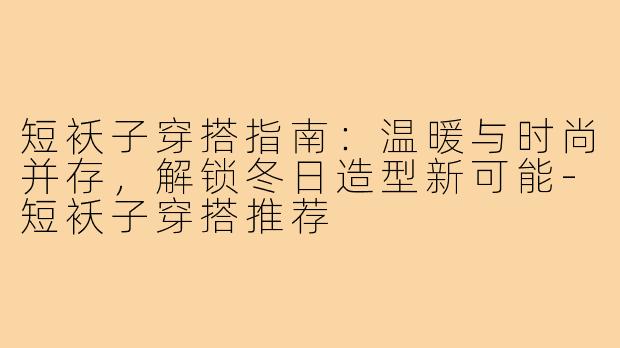 短袄子穿搭指南：温暖与时尚并存，解锁冬日造型新可能-短袄子穿搭推荐