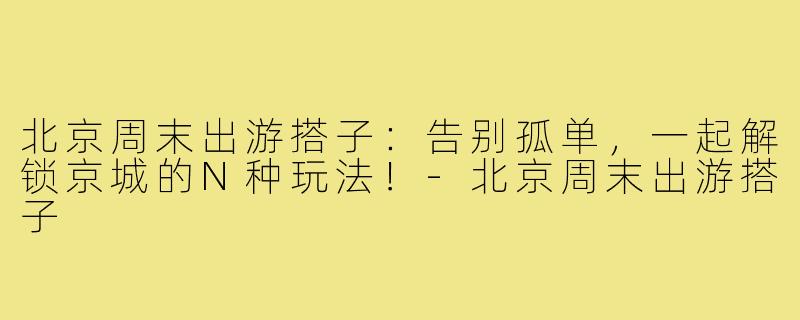 北京周末出游搭子：告别孤单，一起解锁京城的N种玩法！-北京周末出游搭子