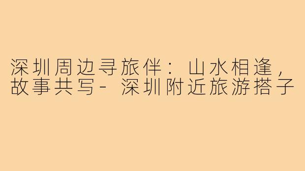 深圳周边寻旅伴：山水相逢，故事共写-深圳附近旅游搭子