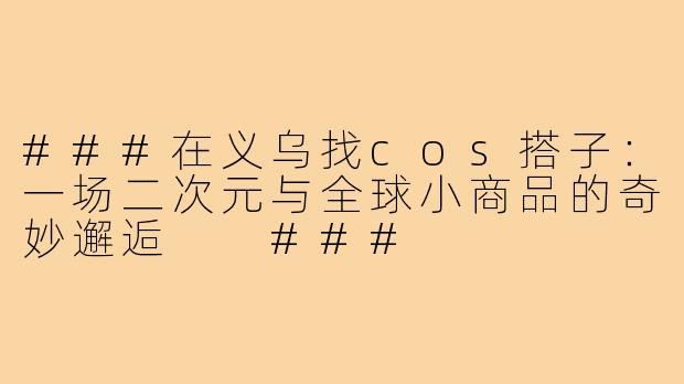 ###在义乌找cos搭子：一场二次元与全球小商品的奇妙邂逅

###