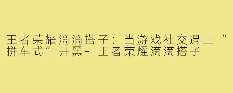 王者荣耀滴滴搭子:当游戏社交遇上“拼车式”开黑-王者荣耀滴滴搭子