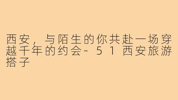 西安，与陌生的你共赴一场穿越千年的约会-51西安旅游搭子