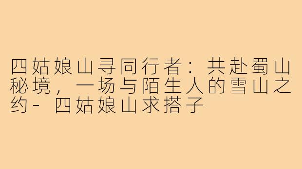 四姑娘山寻同行者：共赴蜀山秘境，一场与陌生人的雪山之约-四姑娘山求搭子