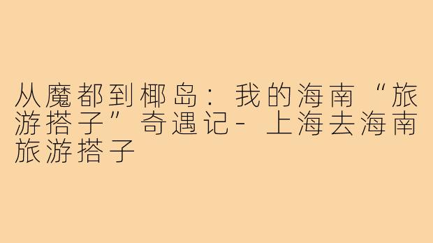 从魔都到椰岛：我的海南“旅游搭子”奇遇记-上海去海南旅游搭子