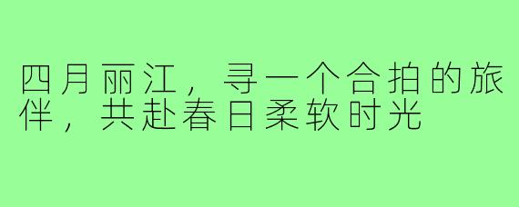 四月丽江，寻一个合拍的旅伴，共赴春日柔软时光