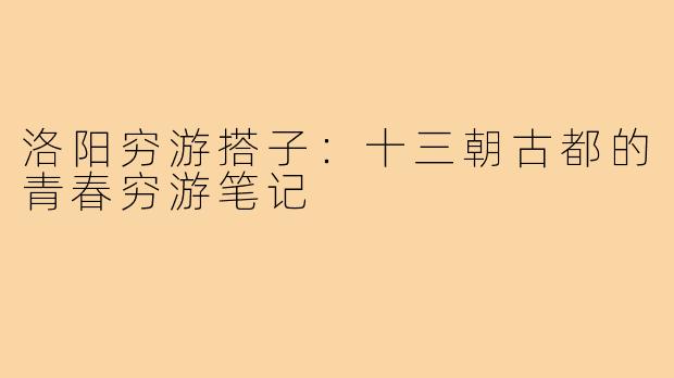 洛阳穷游搭子：十三朝古都的青春穷游笔记