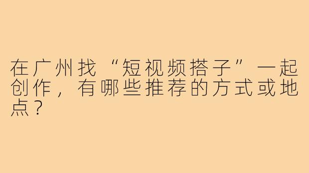 在广州找“短视频搭子”一起创作，有哪些推荐的方式或地点？