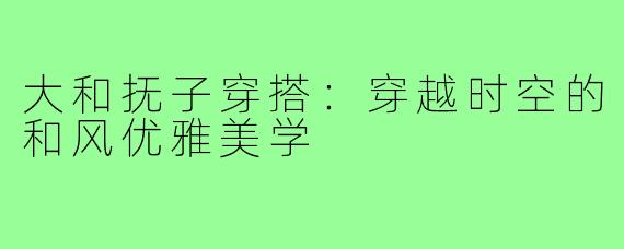 大和抚子穿搭：穿越时空的和风优雅美学