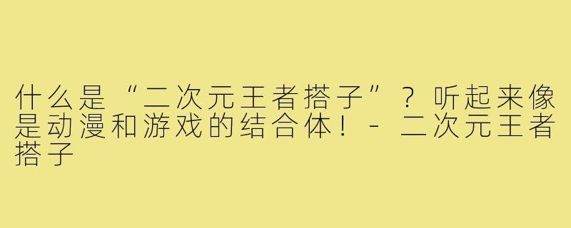 什么是“二次元王者搭子”？听起来像是动漫和游戏的结合体！-二次元王者搭子