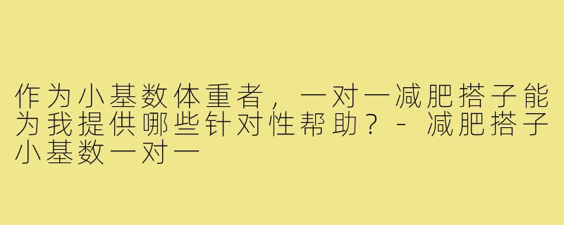 作为小基数体重者,一对一减肥搭子能为我提供哪些针对性帮助?-减肥搭子小基数一对一
