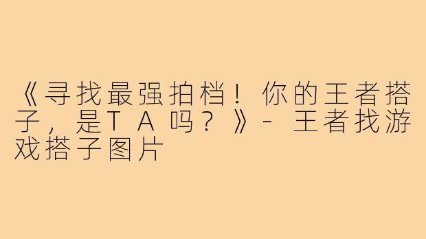 《寻找最强拍档！你的王者搭子，是TA吗？》-王者找游戏搭子图片