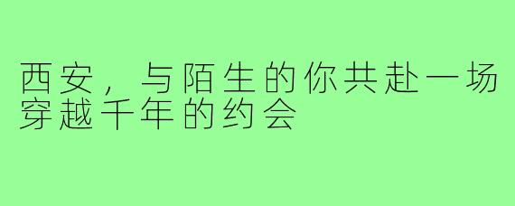 西安，与陌生的你共赴一场穿越千年的约会