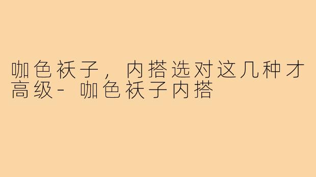 咖色袄子，内搭选对这几种才高级-咖色袄子内搭