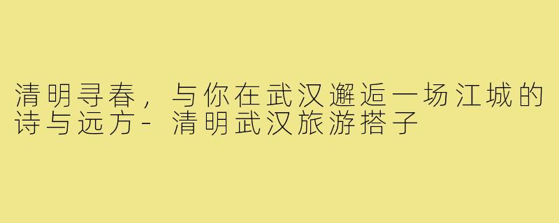 清明寻春，与你在武汉邂逅一场江城的诗与远方-清明武汉旅游搭子