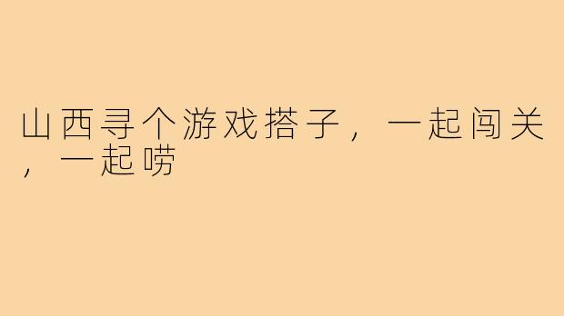 山西寻个游戏搭子，一起闯关，一起唠