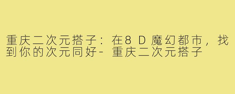 重庆二次元搭子:在8D魔幻都市,找到你的次元同好-重庆二次元搭子