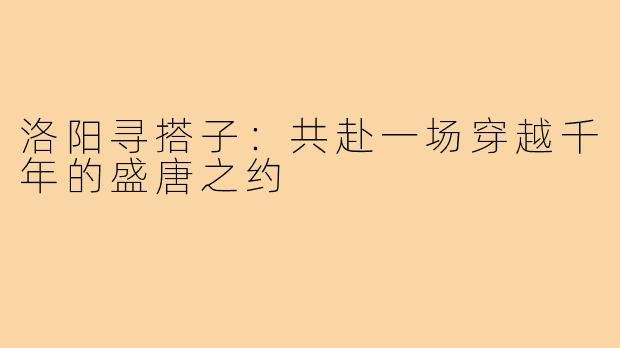 洛阳寻搭子：共赴一场穿越千年的盛唐之约