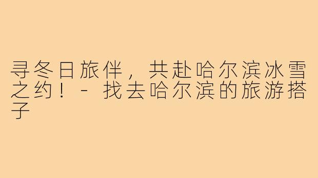 寻冬日旅伴，共赴哈尔滨冰雪之约！-找去哈尔滨的旅游搭子