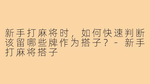 新手打麻将时,如何快速判断该留哪些牌作为搭子?-新手打麻将搭子