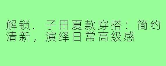 解锁.子田夏款穿搭:简约清新,演绎日常高级感
