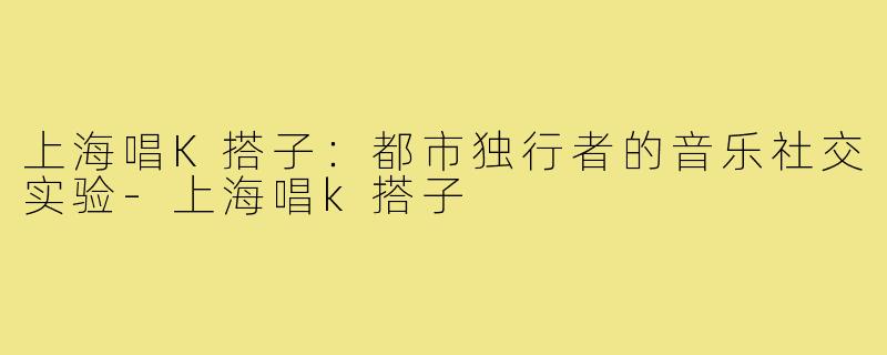 上海唱K搭子：都市独行者的音乐社交实验-上海唱k搭子