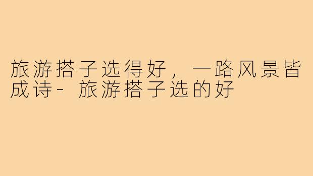 旅游搭子选得好，一路风景皆成诗-旅游搭子选的好