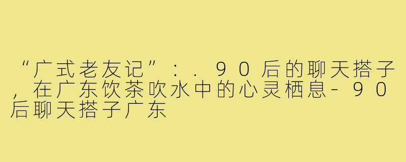 “广式老友记”:.90后的聊天搭子,在广东饮茶吹水中的心灵栖息-90后聊天搭子广东