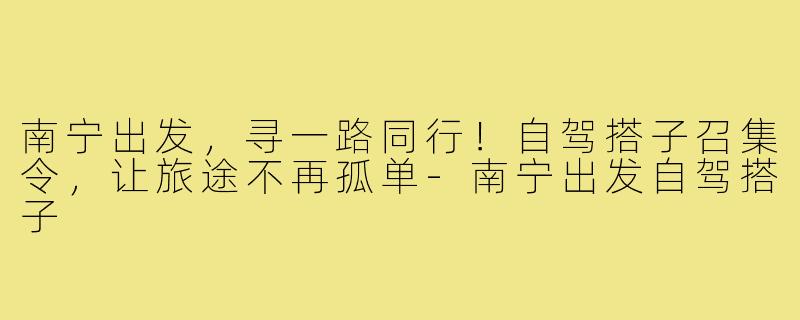 南宁出发，寻一路同行！自驾搭子召集令，让旅途不再孤单-南宁出发自驾搭子