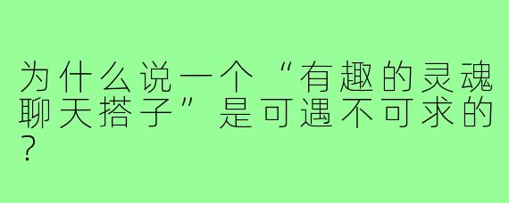 为什么说一个“有趣的灵魂聊天搭子”是可遇不可求的？