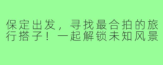 保定出发，寻找最合拍的旅行搭子！一起解锁未知风景