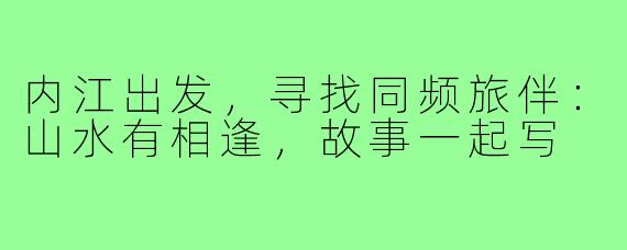 内江出发,寻找同频旅伴:山水有相逢,故事一起写