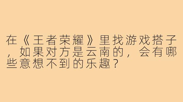 在《王者荣耀》里找游戏搭子，如果对方是云南的，会有哪些意想不到的乐趣？