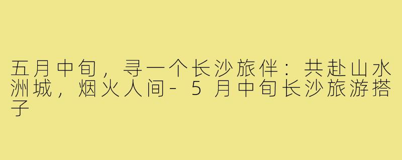 五月中旬,寻一个长沙旅伴:共赴山水洲城,烟火人间-5月中旬长沙旅游搭子
