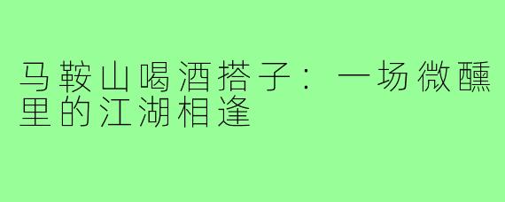 马鞍山喝酒搭子：一场微醺里的江湖相逢