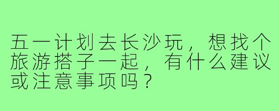 五一计划去长沙玩，想找个旅游搭子一起，有什么建议或注意事项吗？
