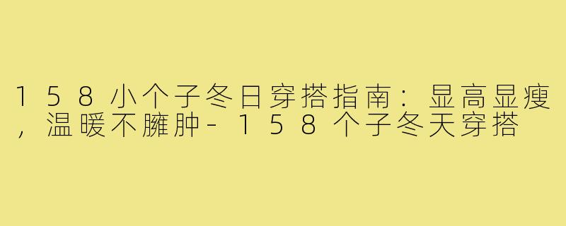 158小个子冬日穿搭指南：显高显瘦，温暖不臃肿-158个子冬天穿搭