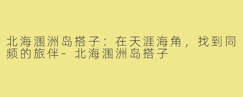 北海涠洲岛搭子：在天涯海角，找到同频的旅伴-北海涠洲岛搭子