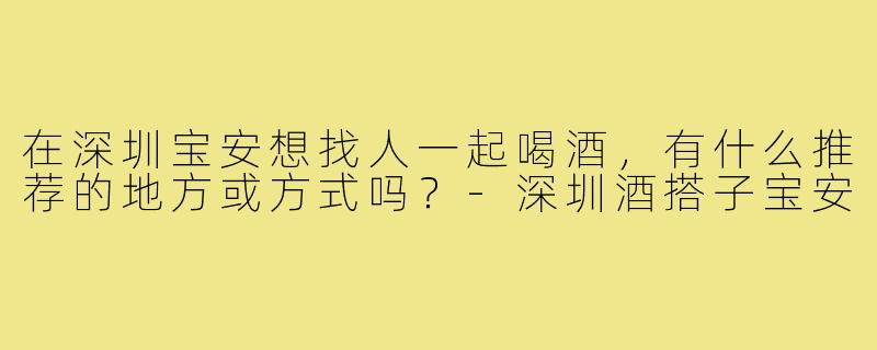 在深圳宝安想找人一起喝酒,有什么推荐的地方或方式吗?-深圳酒搭子宝安