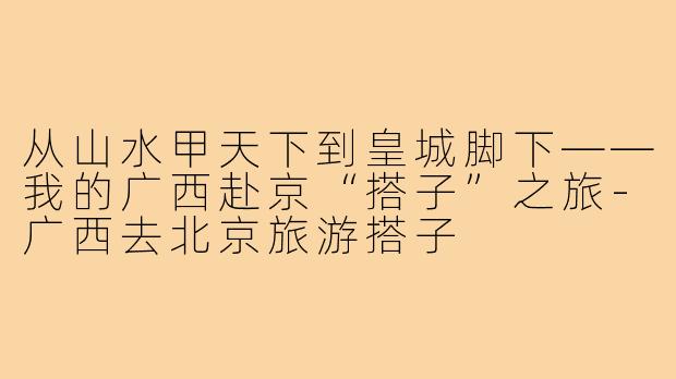 从山水甲天下到皇城脚下——我的广西赴京“搭子”之旅-广西去北京旅游搭子