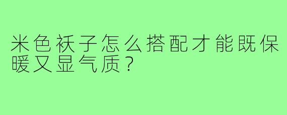 米色袄子怎么搭配才能既保暖又显气质?