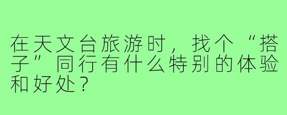 在天文台旅游时，找个“搭子”同行有什么特别的体验和好处？