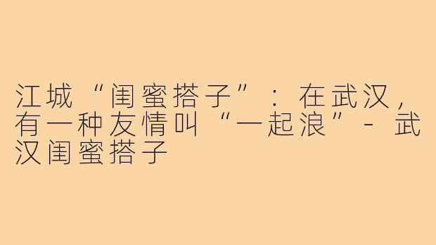 江城“闺蜜搭子”：在武汉，有一种友情叫“一起浪”-武汉闺蜜搭子