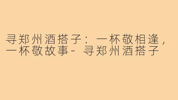 寻郑州酒搭子：一杯敬相逢，一杯敬故事-寻郑州酒搭子
