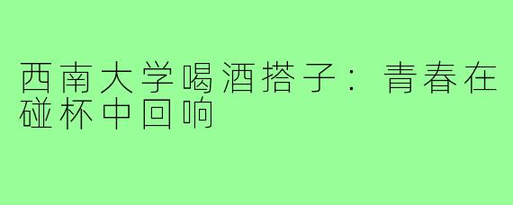 西南大学喝酒搭子：青春在碰杯中回响